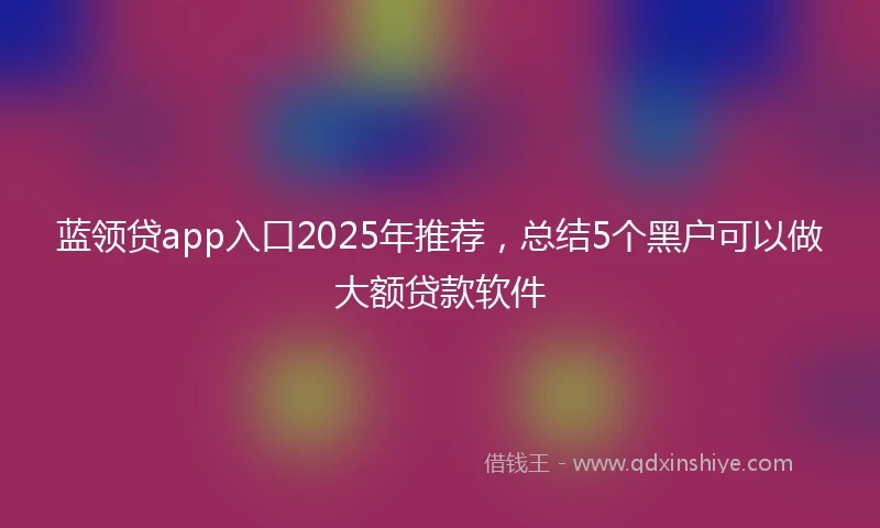 蓝领贷app入口2025年推荐，总结5个黑户可以做大额贷款软件