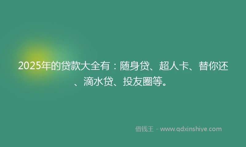 2025年的贷款大全有：随身贷、超人卡、替你还、滴水贷、投友圈等。