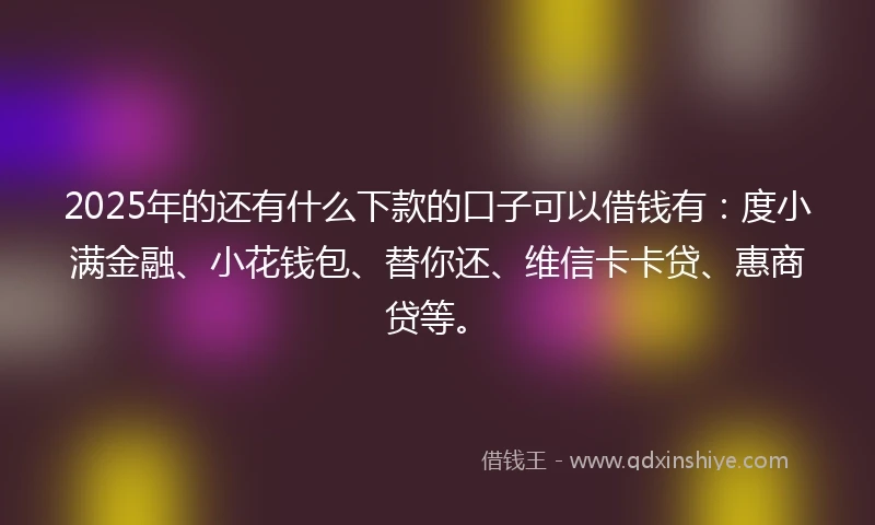 2025年的还有什么下款的口子可以借钱有：度小满金融、小花钱包、替你还、维信卡卡贷、惠商贷等。
