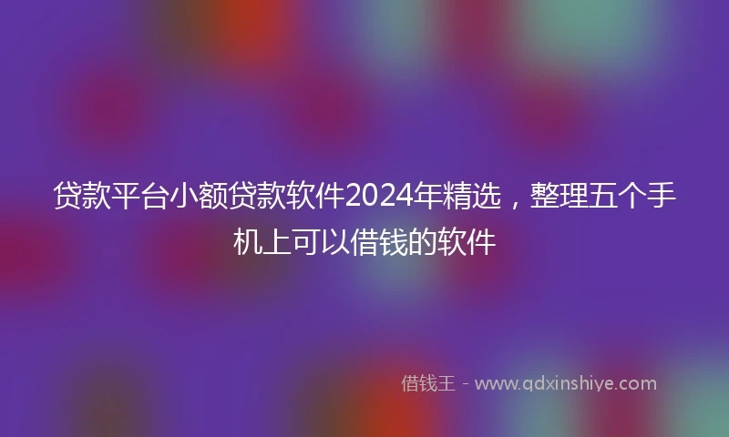 贷款平台小额贷款软件2024年精选，整理五个手机上可以借钱的软件
