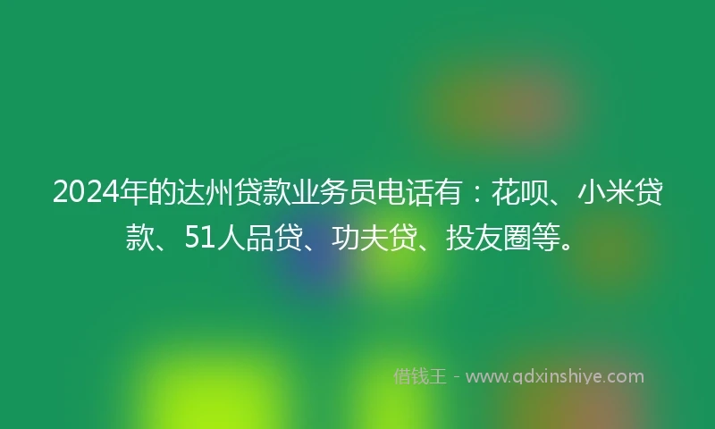 2024年的达州贷款业务员电话有：花呗、小米贷款、51人品贷、功夫贷、投友圈等。