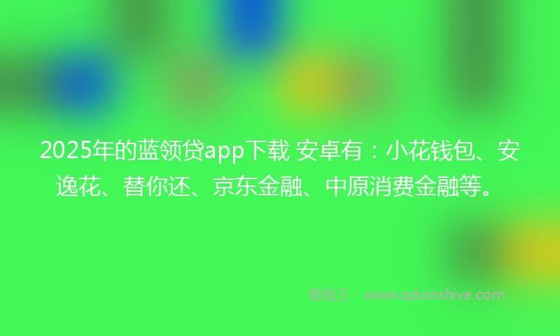 2025年的蓝领贷app下载 安卓有：小花钱包、安逸花、替你还、京东金融、中原消费金融等。