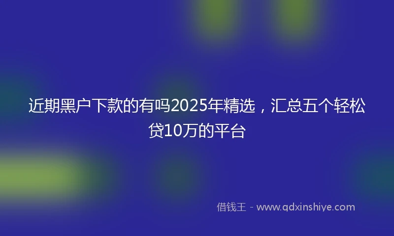 近期黑户下款的有吗2025年精选，汇总五个轻松贷10万的平台