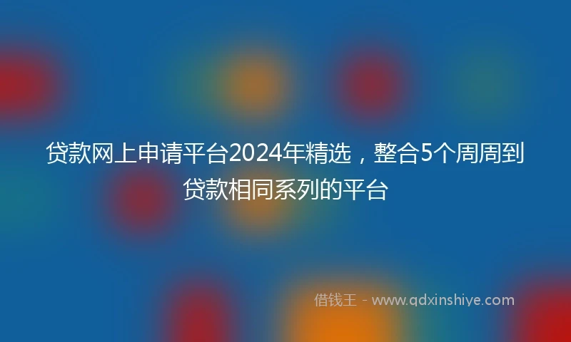 贷款网上申请平台2024年精选,整合5个周周到贷款相同系列的平台