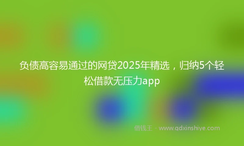 负债高容易通过的网贷2025年精选，归纳5个轻松借款无压力app