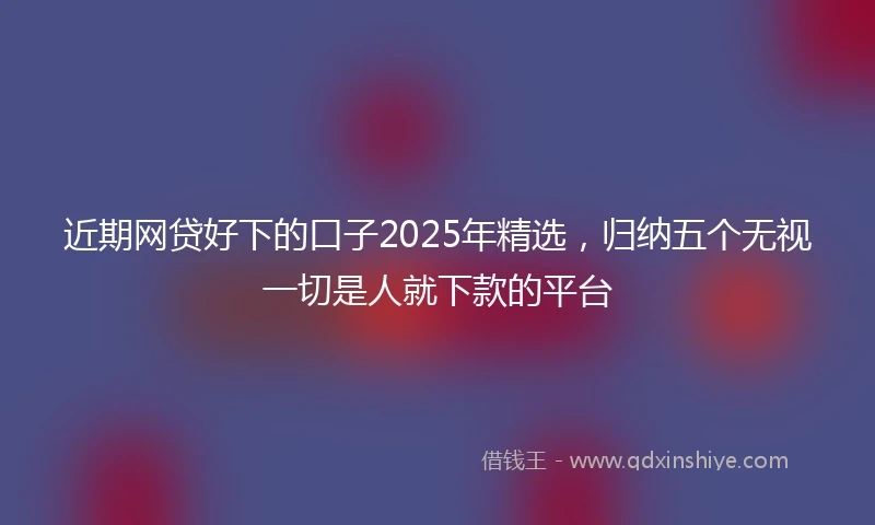 近期网贷好下的口子2025年精选，归纳五个无视一切是人就下款的平台