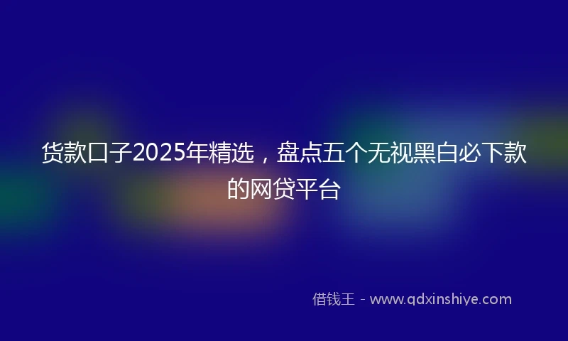 货款口子2025年精选，盘点五个无视黑白必下款的网贷平台