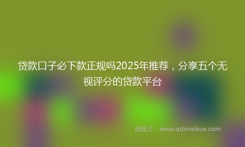 贷款口子必下款正规吗2025年推荐，分享五个无视评分的贷款平台