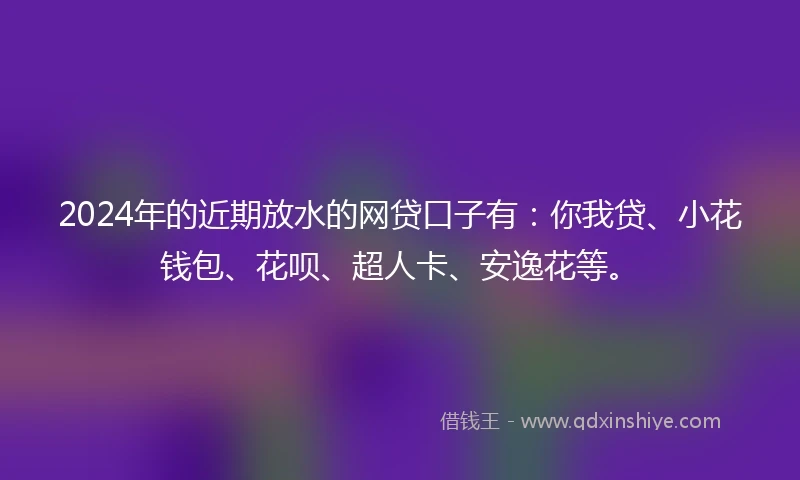 2024年的近期放水的网贷口子有：你我贷、小花钱包、花呗、超人卡、安逸花等。