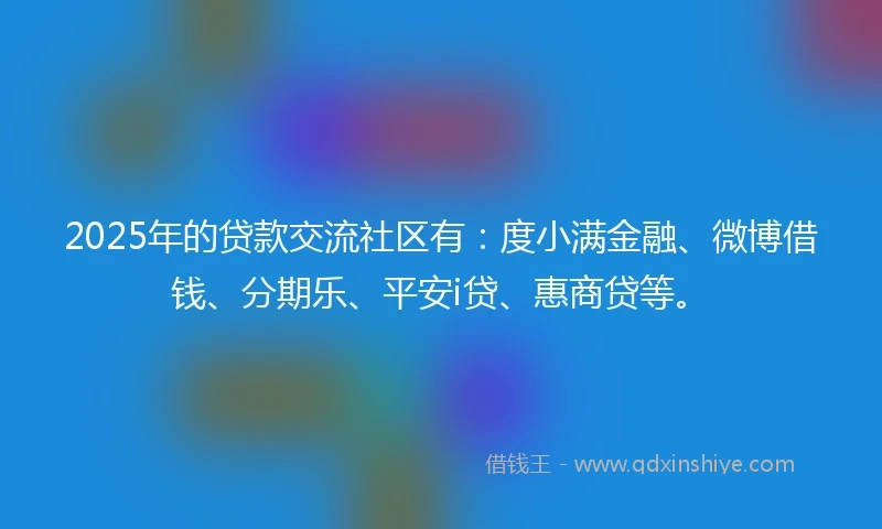 2025年的贷款交流社区有：度小满金融、微博借钱、分期乐、平安i贷、惠商贷等。