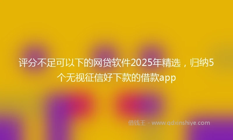 评分不足可以下的网贷软件2025年精选，归纳5个无视征信好下款的借款app