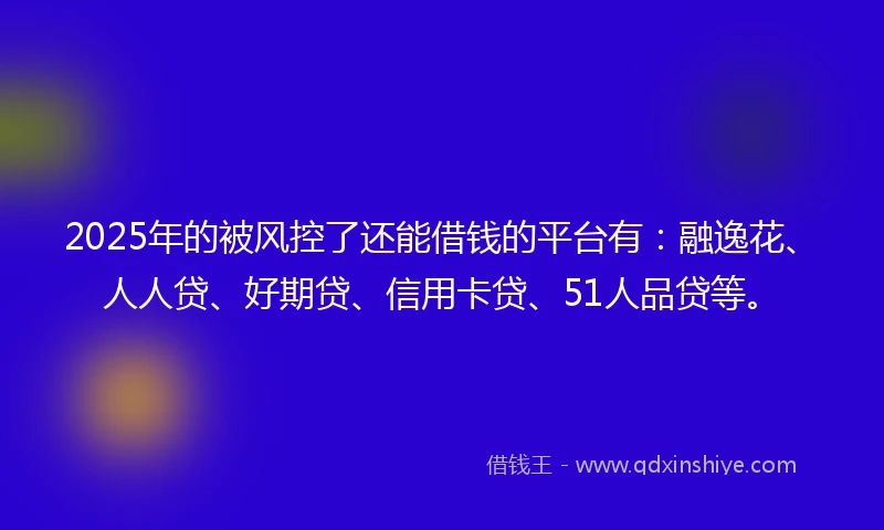 2025年的被风控了还能借钱的平台有：融逸花、人人贷、好期贷、信用卡贷、51人品贷等。