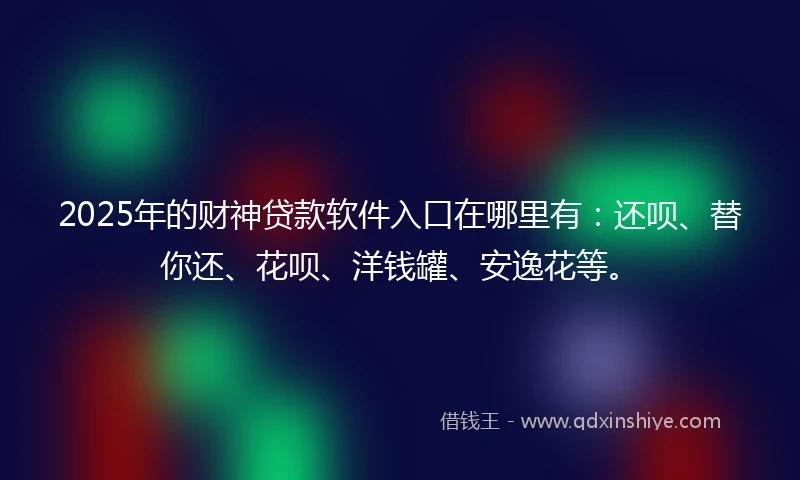 2025年的财神贷款软件入口在哪里有：还呗、替你还、花呗、洋钱罐、安逸花等。