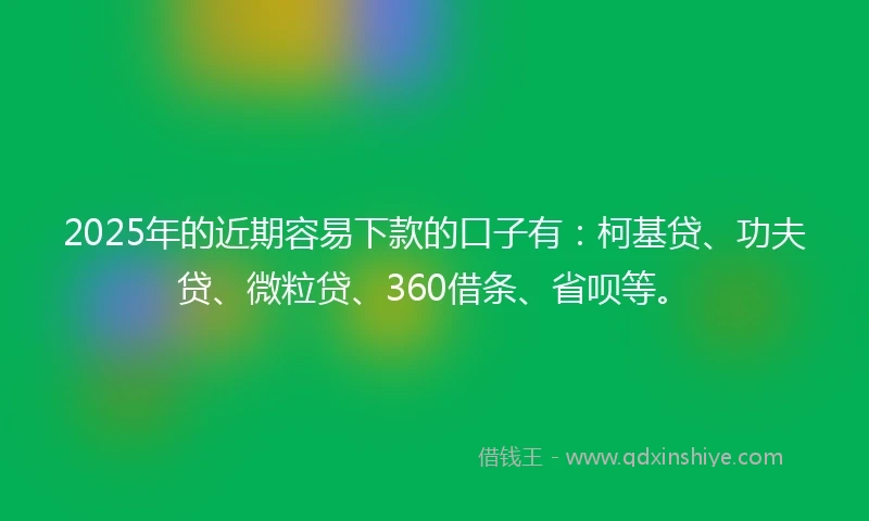 2025年的近期容易下款的口子有：柯基贷、功夫贷、微粒贷、360借条、省呗等。