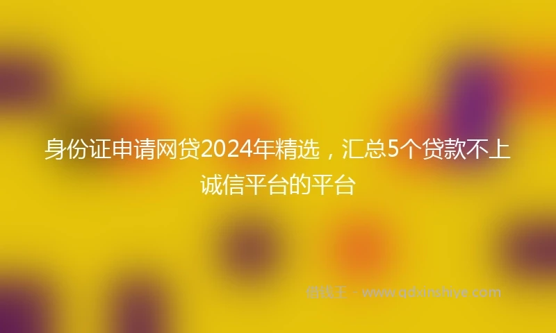 身份证申请网贷2024年精选，汇总5个贷款不上诚信平台的平台