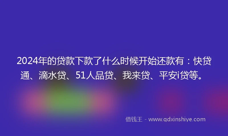 2024年的贷款下款了什么时候开始还款有：快贷通、滴水贷、51人品贷、我来贷、平安i贷等。