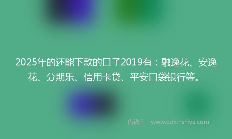 2025年的还能下款的口子2019有：融逸花、安逸花、分期乐、信用卡贷、平安口袋银行等。