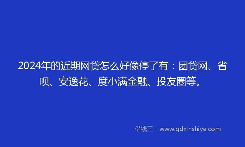 2024年的近期网贷怎么好像停了有：团贷网、省呗、安逸花、度小满金融、投友圈等。