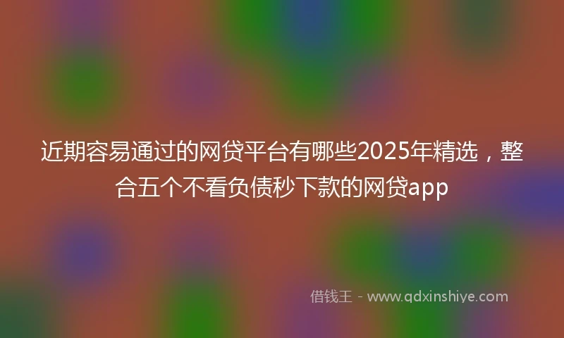 近期容易通过的网贷平台有哪些2025年精选，整合五个不看负债秒下款的网贷app