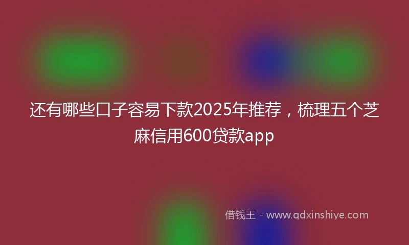还有哪些口子容易下款2025年推荐，梳理五个芝麻信用600贷款app