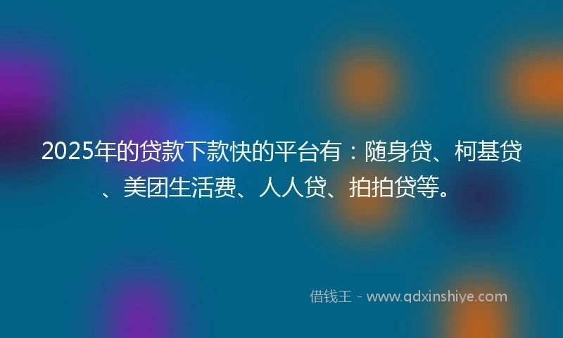 2025年的贷款下款快的平台有：随身贷、柯基贷、美团生活费、人人贷、拍拍贷等。