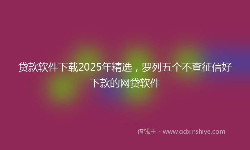 贷款软件下载2025年精选,罗列五个不查征信好下款的网贷软件