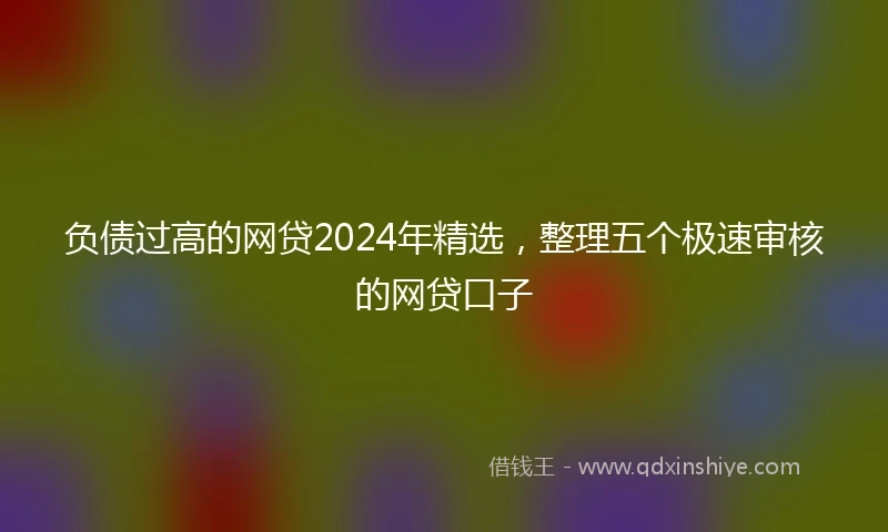 负债过高的网贷2024年精选，整理五个极速审核的网贷口子