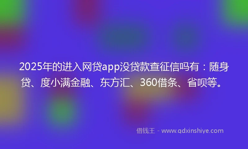 2025年的进入网贷app没贷款查征信吗有：随身贷、度小满金融、东方汇、360借条、省呗等。