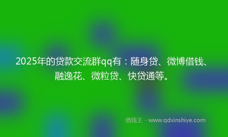 2025年的贷款交流群qq有：随身贷、微博借钱、融逸花、微粒贷、快贷通等。