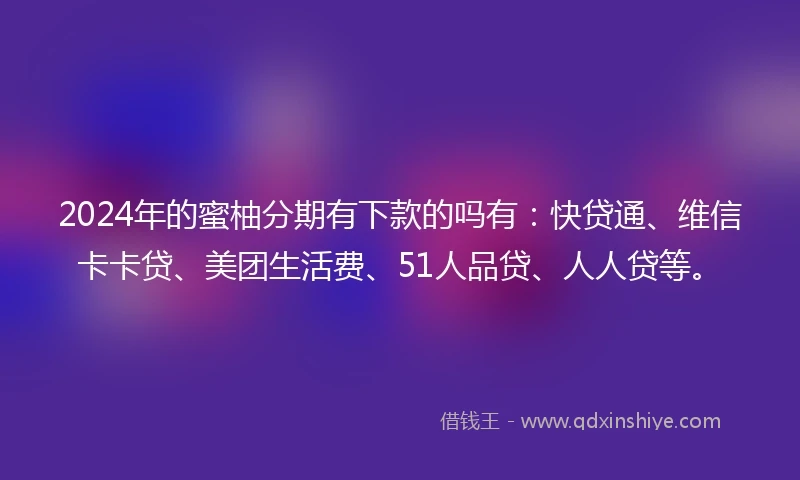 2024年的蜜柚分期有下款的吗有：快贷通、维信卡卡贷、美团生活费、51人品贷、人人贷等。