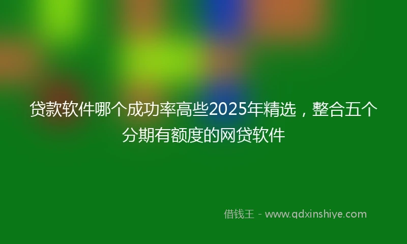贷款软件哪个成功率高些2025年精选，整合五个分期有额度的网贷软件