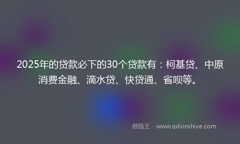 2025年的贷款必下的30个贷款有：柯基贷、中原消费金融、滴水贷、快贷通、省呗等。
