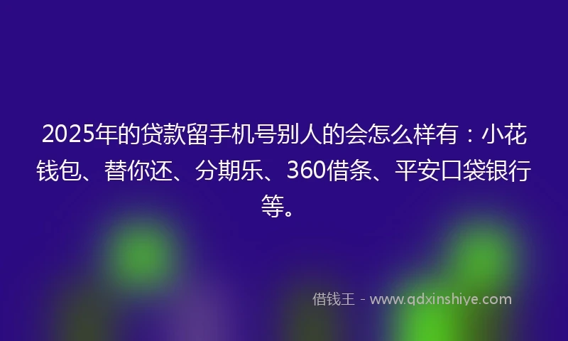 2025年的贷款留手机号别人的会怎么样有：小花钱包、替你还、分期乐、360借条、平安口袋银行等。