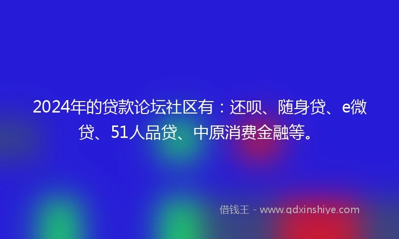2024年的贷款论坛社区有：还呗、随身贷、e微贷、51人品贷、中原消费金融等。