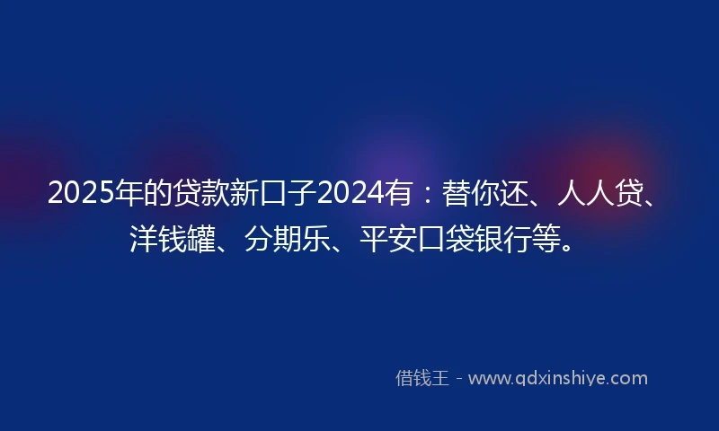 2025年的贷款新口子2024有：替你还、人人贷、洋钱罐、分期乐、平安口袋银行等。