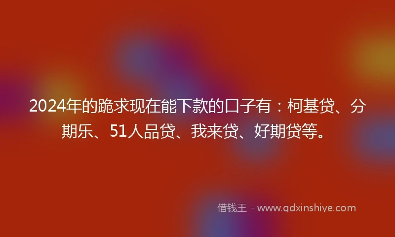 2024年的跪求现在能下款的口子有：柯基贷、分期乐、51人品贷、我来贷、好期贷等。