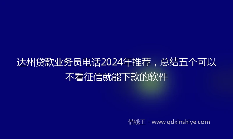 达州贷款业务员电话2024年推荐，总结五个可以不看征信就能下款的软件