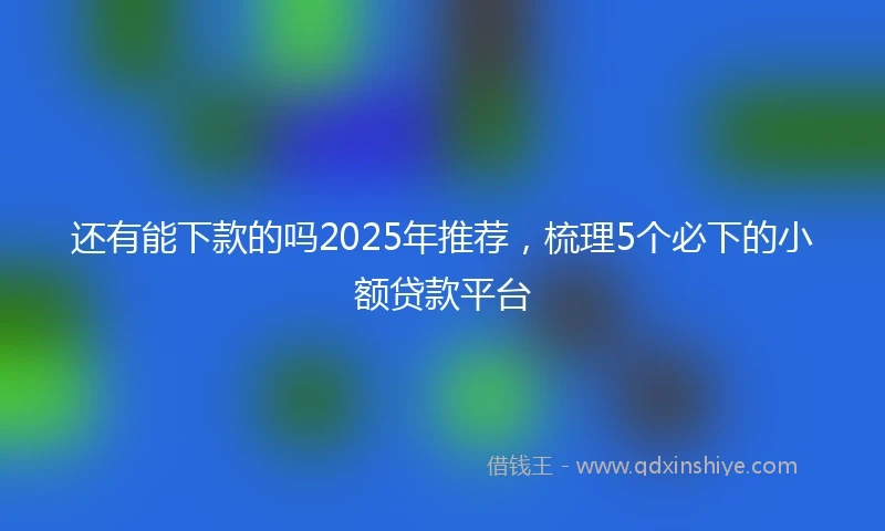 还有能下款的吗2025年推荐，梳理5个必下的小额贷款平台