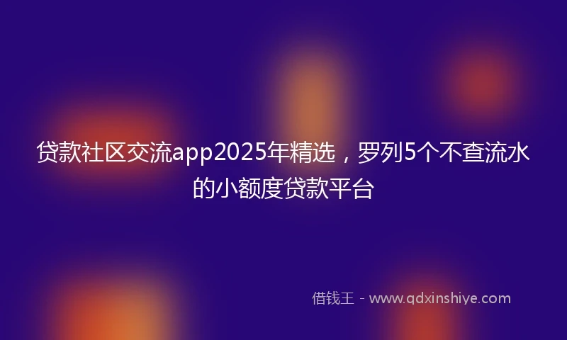 贷款社区交流app2025年精选，罗列5个不查流水的小额度贷款平台