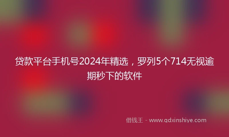 贷款平台手机号2024年精选，罗列5个714无视逾期秒下的软件