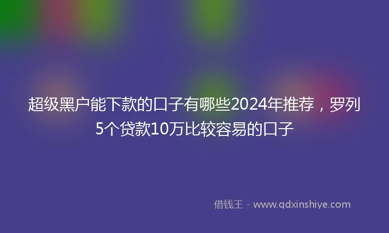 超级黑户能下款的口子有哪些2024年推荐，罗列5个贷款10万比较容易的口子