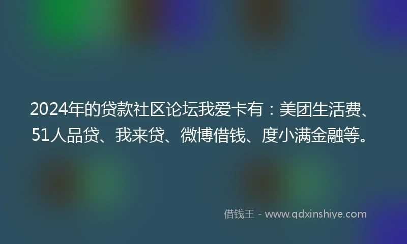 2024年的贷款社区论坛我爱卡有：美团生活费、51人品贷、我来贷、微博借钱、度小满金融等。