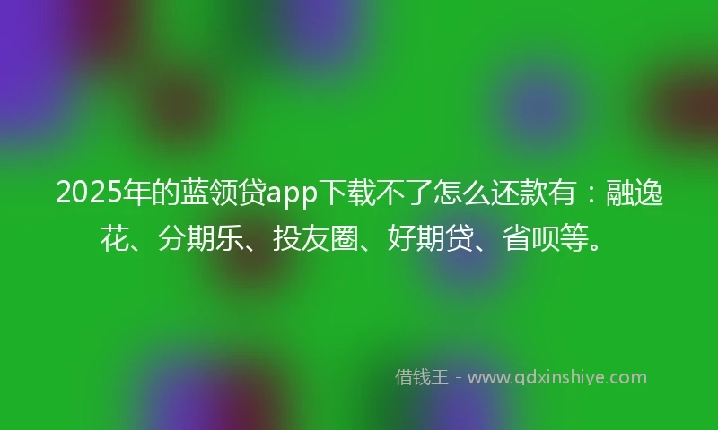 2025年的蓝领贷app下载不了怎么还款有：融逸花、分期乐、投友圈、好期贷、省呗等。
