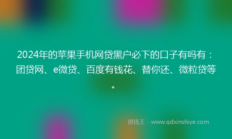 2024年的苹果手机网贷黑户必下的口子有吗有：团贷网、e微贷、百度有钱花、替你还、微粒贷等。