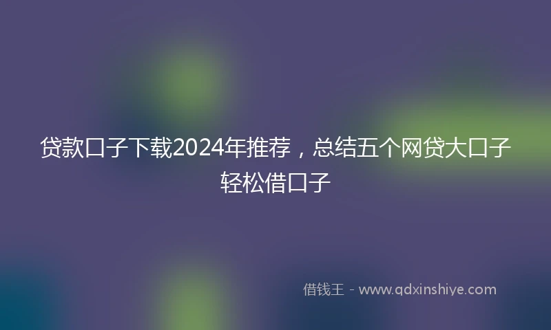 贷款口子下载2024年推荐，总结五个网贷大口子轻松借口子