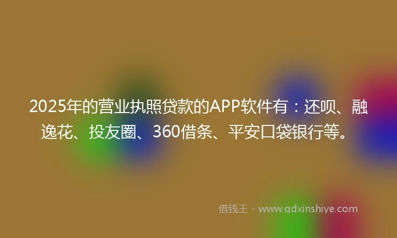 2025年的营业执照贷款的APP软件有：还呗、融逸花、投友圈、360借条、平安口袋银行等。