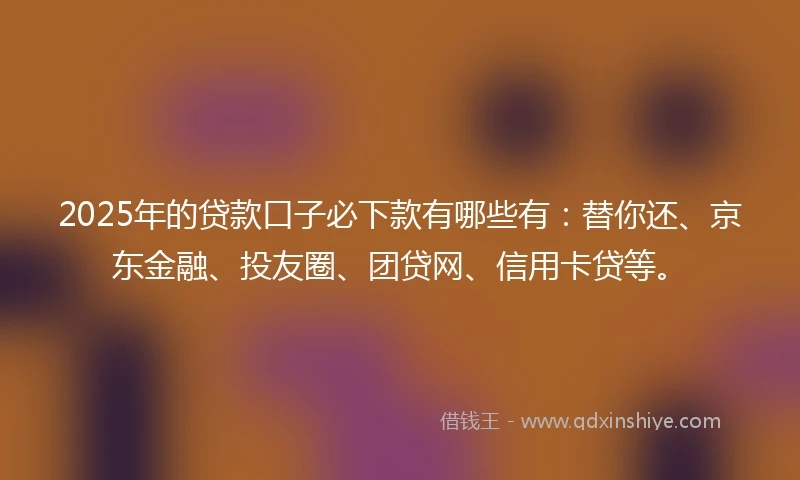 2025年的贷款口子必下款有哪些有：替你还、京东金融、投友圈、团贷网、信用卡贷等。
