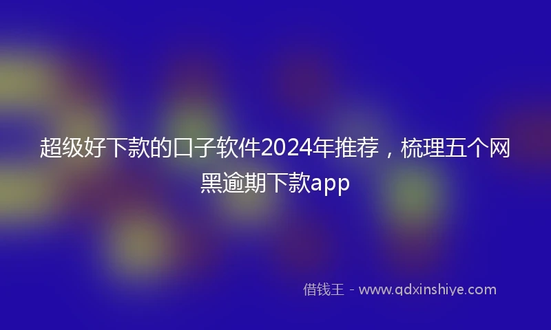 超级好下款的口子软件2024年推荐，梳理五个网黑逾期下款app