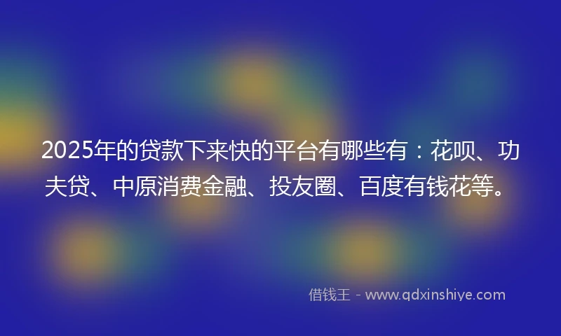 2025年的贷款下来快的平台有哪些有：花呗、功夫贷、中原消费金融、投友圈、百度有钱花等。
