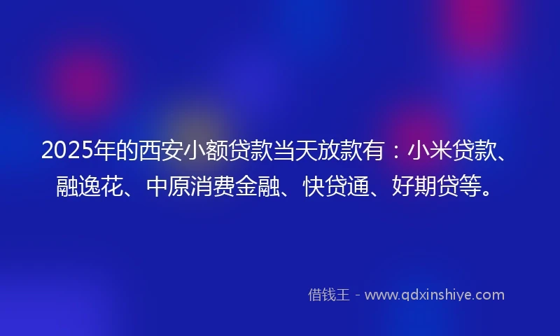 2025年的西安小额贷款当天放款有：小米贷款、融逸花、中原消费金融、快贷通、好期贷等。